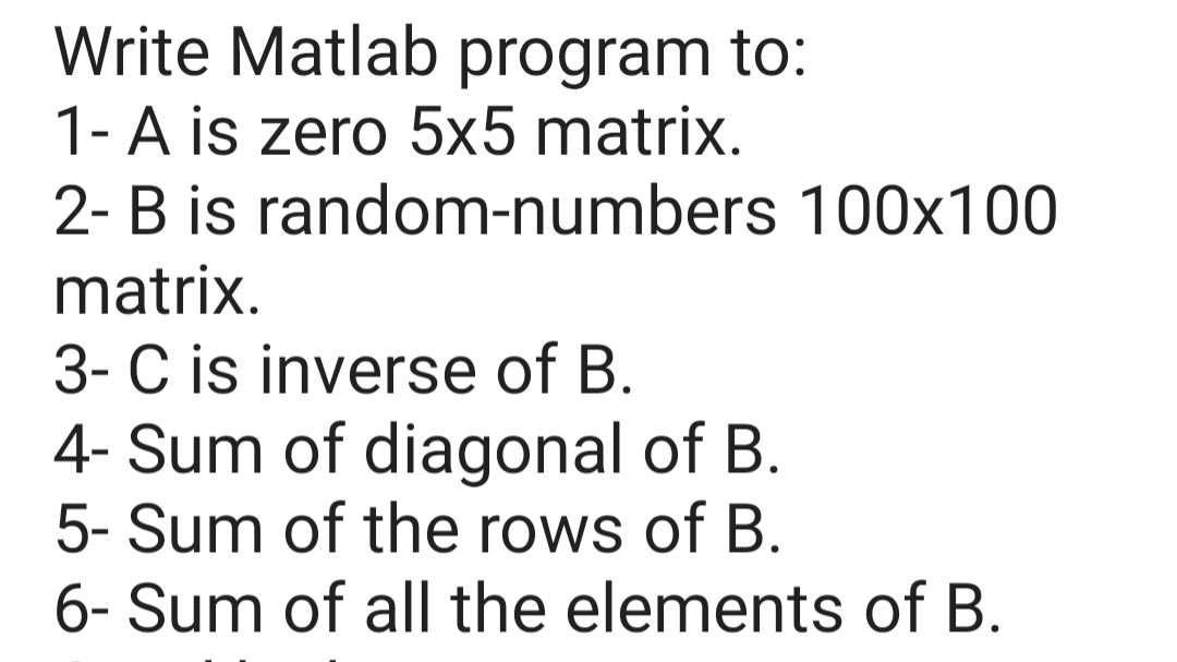 Write Matlab program to:
1-A is zero 5x5 matrix.
2- B is random-numbers 100x100
matrix.
3-C is inverse of B.
4- Sum of diagonal of B.
5- Sum of the rows of B.
6- Sum of all the elements of B.
