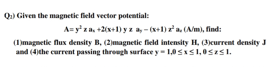 Q2) Given the magnetic field vector potential:
A= y? z ax +2(x+1) y z ay – (x+1) z az (A/m), find:
-
(1)magnetic flux density B, (2)magnetic field intensity H, (3)current density J
and (4)the current passing through surface y = 1,0 < x< 1, 0<z<1.
%3D
