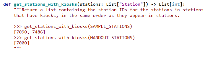 def get_stations_with_kiosks(stations: List["Station"]) -> List[int]:
"""Return a list containing the station IDs for the stations in stations
that have kiosks, in the same order as they appear in stations.
>>> get_stations_with_kiosks (SAMPLE_STATIONS)
[7090, 7486]
>>> get_stations_with_kiosks(HANDOUT_STATIONS)
[7000]
