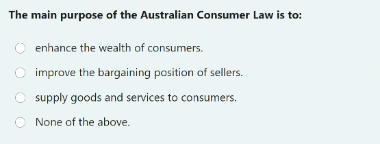 The main purpose of the Australian Consumer Law is to:
enhance the wealth of consumers.
improve the bargaining position of sellers.
supply goods and services to consumers.
None of the above.
