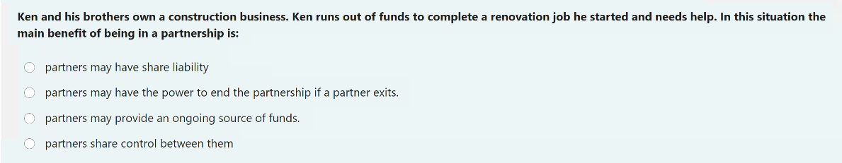 Ken and his brothers own a construction business. Ken runs out of funds to complete a renovation job he started and needs help. In this situation the
main benefit of being in a partnership is:
O partners may have share liability
O partners may have the power to end the partnership if a partner exits.
O partners may provide an ongoing source of funds.
O partners share control between them
