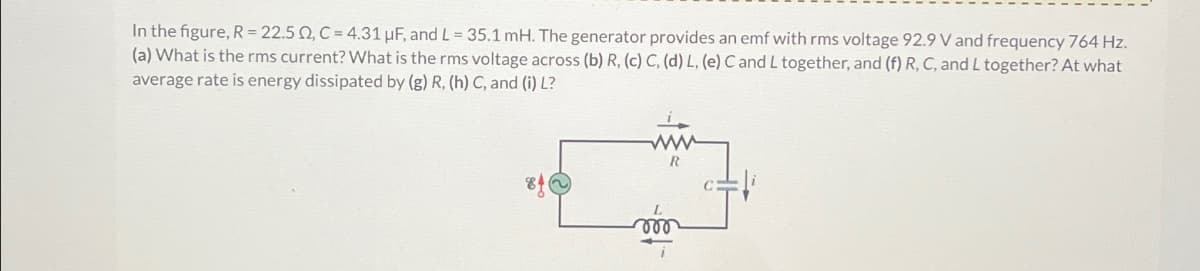In the figure, R = 22.50, C=4.31 μF, and L = 35.1 mH. The generator provides an emf with rms voltage 92.9 V and frequency 764 Hz.
(a) What is the rms current? What is the rms voltage across (b) R, (c) C, (d) L, (e) C and L together, and (f) R, C, and L together? At what
average rate is energy dissipated by (g) R, (h) C, and (i) L?
www
000
R