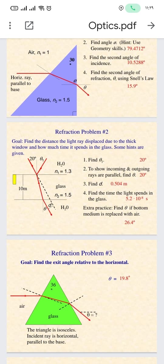 11:19
Optics.pdf
->
2. Find angle ø. (Hint: Use
Geometry skills.) 79.4712°
Air, n, = 1
3. Find the second angle of
30
incidence.
10.5288°
Horiz. ray,
parallel to
4. Find the second angle of
refraction, 0, using Snell's Law
15.9°
base
Glass, n = 1.5
Refraction Problem #2
Goal: Find the distance the light ray displaced due to the thick
window and how much time it spends in the glass. Some hints
given.
20° 0,
1. Find 0.
20°
H,0
2. To show incoming & outgoing
rays are parallel, find 0. 20°
n, = 1.3
3. Find d.
0.504 m
glass
10m
4. Find the time the light spends in
the glass.
n = 1.5
5.2 · 10-8 s
Extra practice: Find 0 if bottom
medium is replaced with air.
H,0
26.4°
Refraction Problem #3
Goal: Find the exit angle relative to the horizontal.
0 = 19.8°
36
air
glass
The triangle is isosceles.
Incident ray is horizontal,
parallel to the base.
