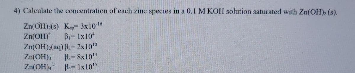 4) Calculate the concentration of each zinc species in a 0.1 M KOH solution saturated with Zn(OH)2 (s).
Zn(OH):(s) K 3x1016
Zn(OH)
Bi= 1x10
Zn(OH)2(aq) B2= 2x1010
Zn(OH);
Zn(OH),
B3= 8x1013
B= 1x105
