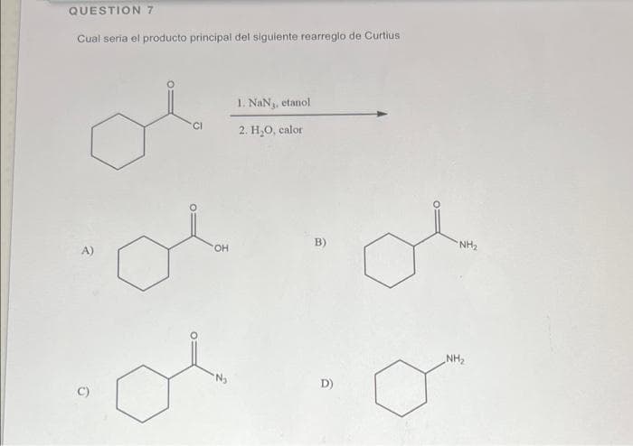 QUESTION 7
Cual seria el producto principal del siguiente rearreglo de Curtius
1. NaN, etanol
CI
2. H,O, calor
B)
NH2
HO
NH2
D)
