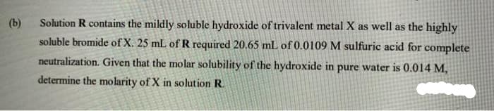 (b)
Solution R contains the mildly soluble hydroxide of trivalent metal X as well as the highly
soluble bromide of X. 25 mL of R required 20.65 mL of 0.0109 M sulfuric acid for complete
neutralization. Given that the molar solubility of the hydroxide in pure water is 0.014 M,
determine the molarity of X in solution R.

