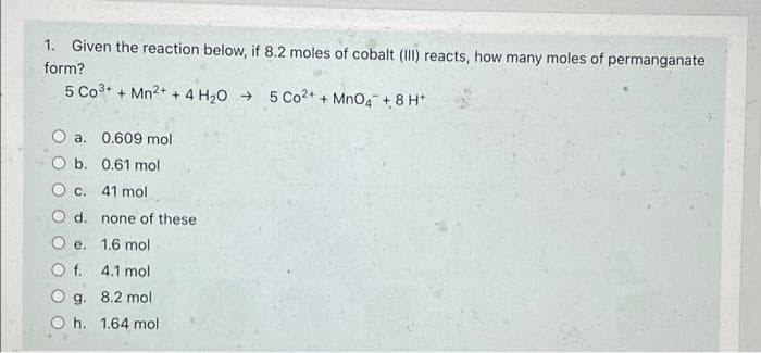 1. Given the reaction below, if 8.2 moles of cobalt (III) reacts, how many moles of permanganate
form?
5 Co3+ + Mn2+ + 4 H20 → 5 Co2+ + Mno4 + 8 H*
O a. 0.609 mol
O b. 0.61 mol
O c. 41 mol
d. none of these
e. 1.6 mol
O f. 4.1 mol
O g. 8.2 mol
O h. 1.64 mol
