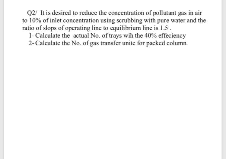 Q2/ It is desired to reduce the concentration of pollutant gas in air
to 10% of inlet concentration using scrubbing with pure water and the
ratio of slops of operating line to equilibrium line is 1.5.
1- Calculate the actual No. of trays wih the 40% effeciency
2- Calculate the No. of gas transfer unite for packed column.
