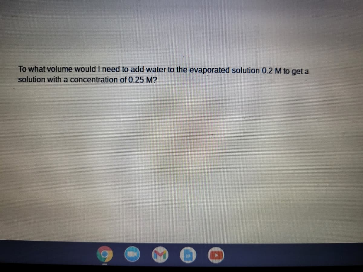 To what volume would I need to add water to the evaporated solution 0.2 M to get a
solution witha concentration of 0.25 M?
