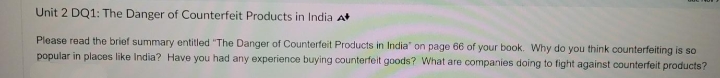 Unit 2 DQ1: The Danger of Counterfeit Products in India A
Please read the brief summary entitled "The Danger of Counterfeit Products in India" on page 66 of your book. Why do you think counterfeiting is so
popular in places like India? Have you had any experience buying counterfeit goods? What are companies doing to fight against counterfeit products?
