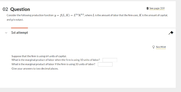 02 Question
| See page 359
Consider the following production function: y = f(L, K) = L®4K®5,where L is the amount of labor that the firm uses, K is the amount of capital,
and y is output.
1st attempt
O See Hint
Suppose that the firm is using 64 units of capital.
What is the marginal product of labor when the firm is using 10 units of labor?
What is the marginal product of labor if the firm is using 20 units of labor?
Give your answers to two decimal places.
