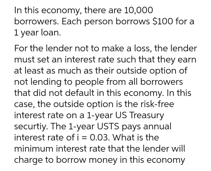 In this economy, there are 10,000
borrowers. Each person borrows $100 for a
1 year loan.
For the lender not to make a loss, the lender
must set an interest rate such that they earn
at least as much as their outside option of
not lending to people from all borrowers
that did not default in this economy. In this
case, the outside option is the risk-free
interest rate on a 1-year US Treasury
securtiy. The 1-year USTS pays annual
interest rate of i = 0.03. What is the
%3D
minimum interest rate that the lender will
charge to borrow money in this economy

