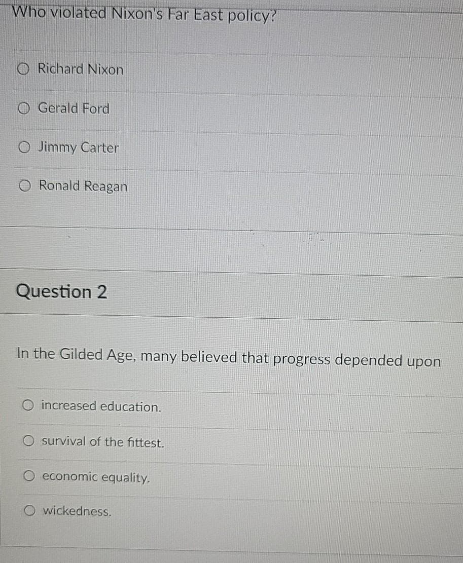 Who violated Nixon's Far East policy?
O Richard Nixon
O Gerald Ford
Jimmy Carter
Ronald Reagan
Question 2
In the Gilded Age, many believed that progress depended upon
increased education.
survival of the fittest.
economic equality.
wickedness.
