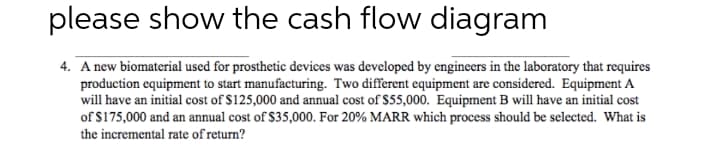 please show the cash flow diagram
4. A new biomaterial used for prosthetic devices was developed by engineers in the laboratory that requires
production equipment to start manufacturing. Two different equipment are considered. Equipment A
will have an initial cost of $125,000 and annual cost of $55,000. Equipment B will have an initial cost
of $175,000 and an annual cost of $35,000. For 20% MARR which process should be selected. What is
the incremental rate of return?
