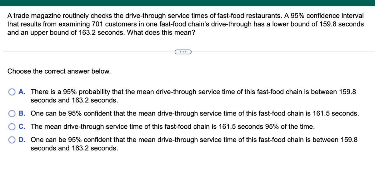 A trade magazine routinely checks the drive-through service times of fast-food restaurants. A 95% confidence interval
that results from examining 701 customers in one fast-food chain's drive-through has a lower bound of 159.8 seconds
and an upper bound of 163.2 seconds. What does this mean?
Choose the correct answer below.
A. There is a 95% probability that the mean drive-through service time of this fast-food chain is between 159.8
seconds and 163.2 seconds.
B. One can be 95% confident that the mean drive-through service time of this fast-food chain is 161.5 seconds.
C. The mean drive-through service time of this fast-food chain is 161.5 seconds 95% of the time.
D. One can be 95% confident that the mean drive-through service time of this fast-food chain is between 159.8
seconds and 163.2 seconds.