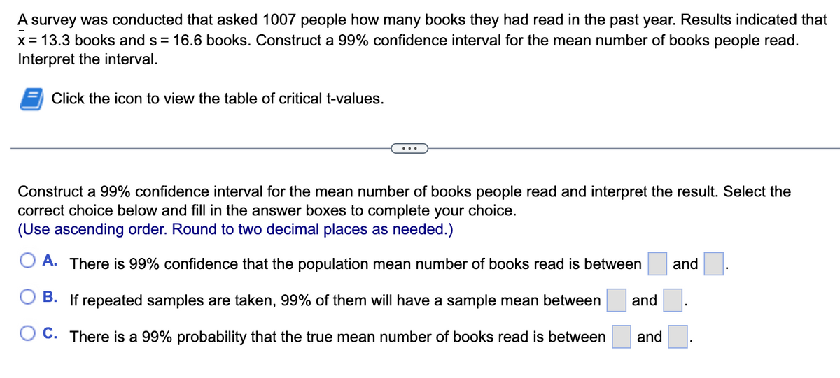A
survey was conducted that asked 1007 people how many books they had read in the past year. Results indicated that
x = 13.3 books and s= 16.6 books. Construct a 99% confidence interval for the mean number of books people read.
Interpret the interval.
Click the icon to view the table of critical t-values.
Construct a 99% confidence interval for the mean number of books people read and interpret the result. Select the
correct choice below and fill in the answer boxes to complete your choice.
(Use ascending order. Round to two decimal places as needed.)
A. There is 99% confidence that the population mean number of books read is between
B. If repeated samples are taken, 99% of them will have a sample mean between
C. There is a 99% probability that the true mean number of books read is between
and
and
and
