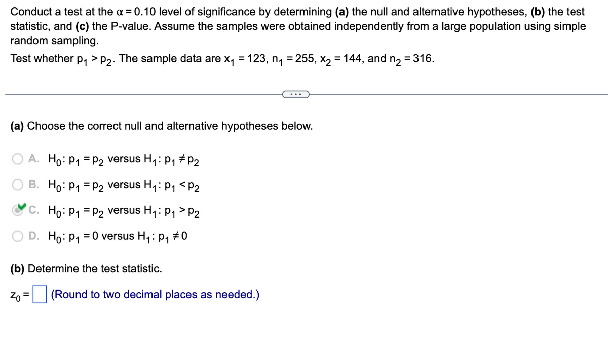 Conduct a test at the x = 0.10 level of significance by determining (a) the null and alternative hypotheses, (b) the test
statistic, and (c) the P-value. Assume the samples were obtained independently from a large population using simple
random sampling.
Test whether p₁ > P2. The sample data are x₁ = 123, n₁ = 255, x₂ = 144, and n₂ = 316.
(a) Choose the correct null and alternative hypotheses below.
O A. Ho: P₁ = P₂ versus H₁: P₁ P₂
B. Ho: P₁ P₂ versus H₁: P₁ <P₂
C. Ho: P₁ P2 versus H₁: P₁ P2
Ho: P₁ = 0 versus H₁: p₁ #0
(b) Determine the test statistic.
Zo= (Round to two decimal places as needed.)