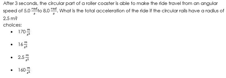 After 3 seconds, the circular part of a roller coaster is able to make the ride travel from an angular
rad
speed of 5.0" to 8.0 rad. What is the total acceleration of the ride if the circular rails have a radius of
2.5 m?
choices:
m
.
.
•
.
170
167
2.5
160