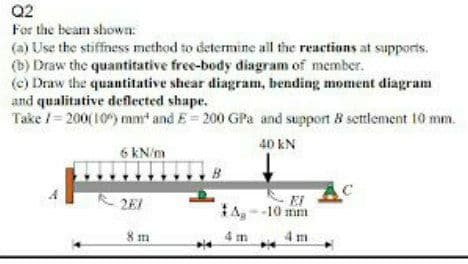 Q2
For the beam shown:
(a) Use the stiffness method to determine all the reactions at supports.
(b) Draw the quantitative free-body diagram of member.
(e) Draw the quantitative shear diagram, bending moment diagram
and qualitative deflected shape.
Take / = 200( 10) mm and E= 200 GPa and support 8 settlement 10 mm.
40 kN
6 kN/m
2EI
tA--10 mm
8 m
4 m 4 m
