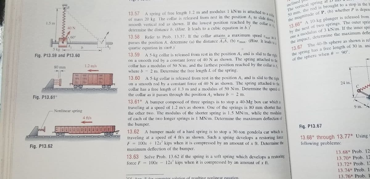 A spring of free length 12 m and modulus 1 kN/m is attached to a colte
inclined
The vertical spring at
13.57
of mass 20 kg. The collar is released from rest in the position A, to slide d
smooth vertical rod as shown. If the lowest position reached by the coller
determine the distance b. (Hint. It leads to a cubic equation in b.)*
1.5 m
40 N
13 66* A 10-kg plunger is released from
60°
13.58 Refer to Prob. 13.57. If the collar attains a maximum spced t
passes the position A, determine (a) the distance A A, (b) Umax- (Hint. It leade
quartic equation in sin 0.)
13.59
on a smooth rod by a constant force of 40 N as shown. The spring attached to the
collar has a modulus of 50 N/m. and the farthest position reached by the collar is 4.
where b - 2 m. Determine the free length L of the spring.
5 kg
he impact, determine the maximum defle
13.67 The 40-lb sphere as shown is re
the spring has a free length of 30 in, and
of the sphere when 6 = 90°.
Fig. P13.59 and P13.60
A 5-kg collar is relcased from rest in the position A, and is slid to the rishe
80 mm
1.2 m/s
13.60 A 5-kg collar is released from rest in the position A, and is slid to the right
on a smooth rod by a constant force of 40 N as shown. The spring attached to the
collar has a free length of 1.3 m and a modulus of 50 N/m. Determine the speed oi
the collar as it passes through the position A, where b 2 m.
13.61* A bumper composed of three springs is to stop a 40-Mg box car which is
traveling at a speed of 1.2 m/s as shown. One of the springs is 80 mm shorter thar
the other two. The modulus of the shorter spring is 1.5 MN/m, while the modulus
of cach of the two longer springs is 1 MN/m. Determine the maximum deflection oi
the bumper.
24 in.
Fig. P13.61*
Nonlinear spring
9 in.
4 ft/s
13.62 A bumper made of a hard spring is to stop a 30-ton gondola car which is
traveling at a speed of 4 ft/s as shown. Such a spring develops a restoring force
F = 100x + 12x kips when it is compressed by an amount of x ft. Determine the
maximum deflection of the bumper.
Fig. P13.67
13.68* through 13.77* Using
following problems:
Fig. P13.62
13.63 Solve Prob. 13.62 if the spring is a soft spring which develops a restoring
force F = 100x 12x kips when it is compressed by an amount of x ft.
13.68* Prob. 12
13.70* Prob. 12
13.72* Prob.12
13.74* Prob. 1
solution of resulting nonlinear equation.
13.76* Prob. 1
wwww
