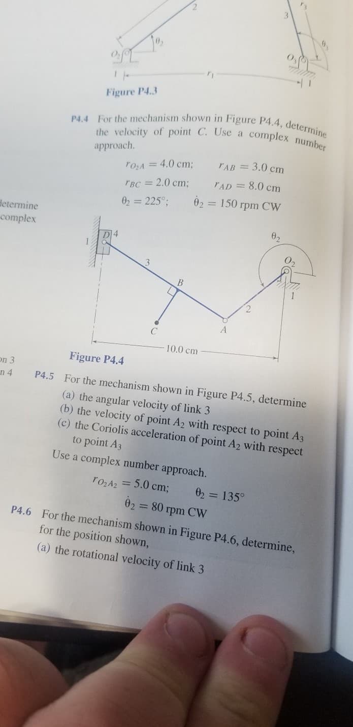 P4.4 For the mechanism shown in Figure P4.4, determine
the velocity of point C. Use a complex number
Figure P4.3
approach.
TAB = 3.0 cm
r0zA = 4.0 cm:
rAD = 8.0 cm
TBC = 2.0 cm;
02 = 225°;
02 =
= 150 rpm CW
determine
complex
D14
1
3
B
10.0 сm
Figure P4.4
on 3
n 4
P4.5 For the mechanism shown in Figure P4.5, determine
(a) the angular velocity of link 3
(b) the velocity of point A2 with respect to point A3
(c) the Coriolis acceleration of point A2 with respect
to point A3
Use a complex number approach.
rozA2 = 5.0 cm;
02 = 135°
02 = 80 rpm CW
P4.6 For the mechanism shown in Figure P4.6, determine,
for the position shown,
(a) the rotational velocity of link 3
