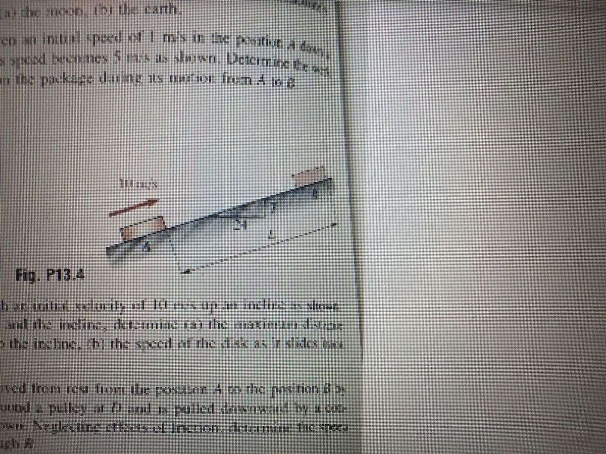 en an initial spoed of I m's in the positiuE A down
spcod becnemes 5 mix as slarwn. Determine te we
a the moon, tbi the cath
o the packece daung s mo1 frum 4 o n
Fig. P13.4
bormihd velmily of 10 rvs up an inclire av shot
and the Inclie, de
o the inchne, h the speed nf the disk as rslides nan
ned from rea fiom ilhe posion 4 co the poshon 6 ay
QUad a pulley ar ) and s pulled dnwnwand y a co
n Negleuting cfeas of Incrion, daunine he reeu
rh A
