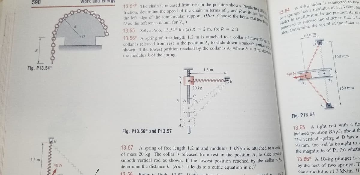 collar is released from rest in the position A, to slide down a smooth vertical o
shown. If the lowest position reached by the collar is A, where b = 2 m, determme
13.56* A spring of frec length 1.2 m is attached to a collar of mass 20 kg. T
friction, determine the spced of the chain in terms of g and R as its last link le
the left edge of the semicircular support. (Hint. Choose the horizontal line throg
13.54* The chain is relcased from rest in the position shown. Neglecting effes
590
Work and Eneryy
O as the reference datum for Ve.)
R
13.55 Solve Prob. 13.54* for (a) R = 2 m, (b) R = 2 ft.
80 mm
R
the modulus k of the spring.
150 mm
Fig. P13.54*
1.5 m
240 N
A2
20 kg
150 mm
Fig. P13.64
Fig. P13.56* and P13.57
A light rod with a fix
13.65
inclined position BA,C, about th
The vertical spring at D has a
50 mm, the rod is brought to a
the magnitude of P, (b) wheth.
13.66* A 10-kg plunger is r
by the nest of two springs. T
one a modulus of 3 kN/m. If
13.57
A spring of free length 1.2 m and modulus 1 kN/m is attached to a colis
of mass 20 kg. The collar is released from rest in the position A, to slide down&
smooth vertical rod as shown. If the lowest position reached by the collar is A
determine the distance b. (Hint. It leads to a cubic equation in b.)'
1.5 m
40 N
13. 58
Refer to Prob
13.57
ww w
