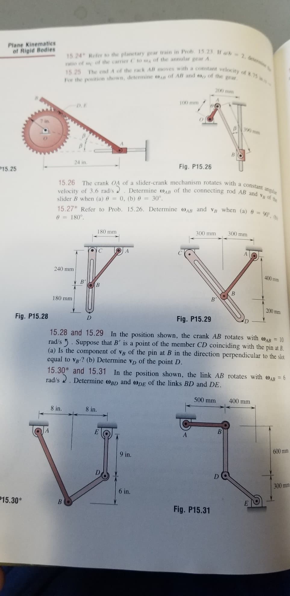Determine oAB of the connecting rod AB and vB of the
15 24 Refer to the planetary gear train in Prob 15.23. If alb 2. determi
15 25 The end A of the rack AB moves with a constant velocity of 8.75 s-
15.26 The crank OA of a slider-crank mechanism rotates with a constant angular
15.27* Refer to Prob. 15.26. Determine AB and VB when (a) 0 = 90, (b)
Plane Kinematics
of Rigid Bodies
ratio of of the carrier C to of the annular gearA
For the position shown, determine on of AB and to,, of the
200 mm
100 mm
D.E
BN 390 mm
24 in
Fig. P15.26
P15.25
velocity of 3.6 rad/s 2
slider B when (a) 6 = 0, (b) 0 = 30°.
0 = 180°.
180 mm
300 mm
300 mm
240 mm
400 mm
B'
B'
180 mm
200 mm
D
Fig. P15.29
Fig. P15.28
15.28 and 15.29 In the position shown, the crank AB rotates with WAB = 10
rad/s 5. Suppose that B' is a point of the member CD coinciding with the pin at B.
(a) Is the component of vB of the pin at B in the direction perpendicular to the slot
equal to Vg ? (b) Determine vD of the point D.
15.30* and 15.31
rad/s 2. Determine wBD and wDE of the links BD and DE.
In the position shown, the link AB rotates with oAB = 6
500 mm
400 mm
8 in.
8 in.
E
A
600 mm
9 in.
D
D.
300 mm
6 in.
P15.30*
BO
Fig. P15.31
