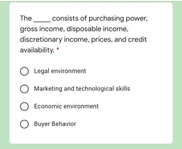 The
consists of purchasing power,
gross income, disposable income,
discretionary income, prices, and credit
availability. *
Legal environment
Marketing and technological skills
Economic environment
Buyer Behavior
