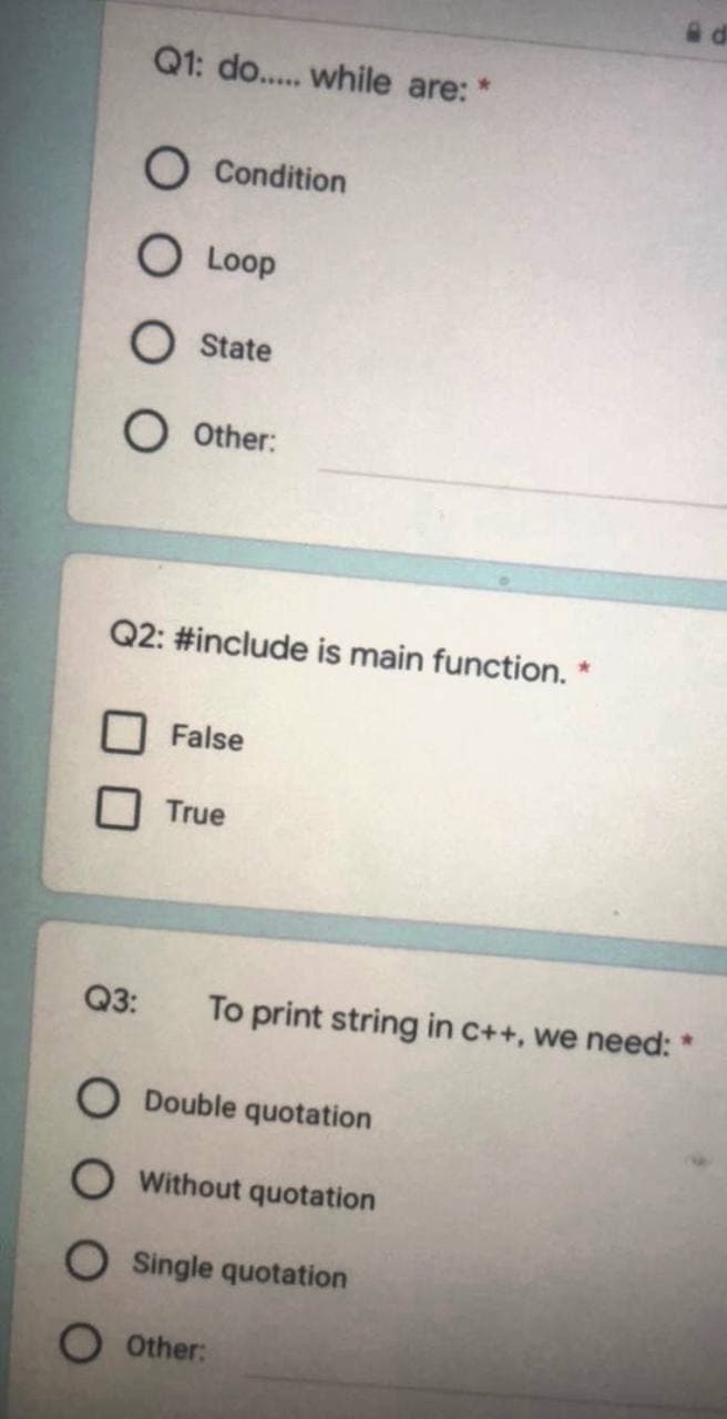Q1: do.. while are:
O Condition
O Loop
O State
O Other:
Q2: #include is main function.
False
True
Q3:
To print string in c++, we need: *
O Double quotation
Without quotation
Single quotation
O Other:
