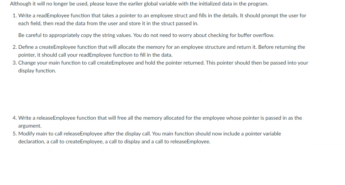 Although it will no longer be used, please leave the earlier global variable with the initialized data in the program.
1. Write a readEmployee function that takes a pointer to an employee struct and fills in the details. It should prompt the user for
each field, then read the data from the user and store it in the struct passed in.
Be careful to appropriately copy the string values. You do not need to worry about checking for buffer overflow.
2. Define a createEmployee function that will allocate the memory for an employee structure and return it. Before returning the
pointer, it should call your readEmployee function to fill in the data.
3. Change your main function to call createEmployee and hold the pointer returned. This pointer should then be passed into your
display function.
4. Write a releaseEmployee function that will free all the memory allocated for the employee whose pointer is passed in as the
argument.
5. Modify main to call releaseEmployee after the display call. You main function should now include a pointer variable
declaration, a call to createEmployee, a call to display and a call to releaseEmployee.
