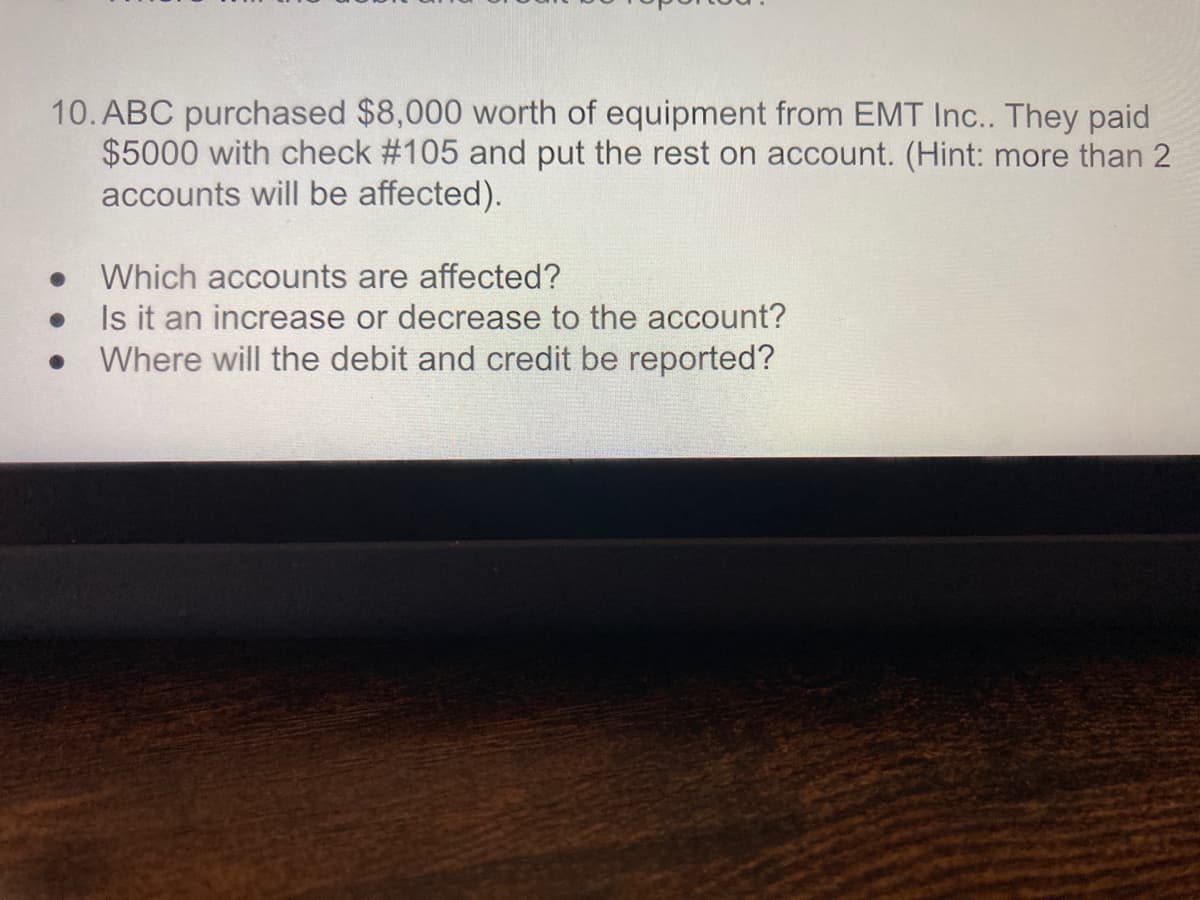 10. ABC purchased $8,000 worth of equipment from EMT Inc.. They paid
$5000 with check #105 and put the rest on account. (Hint: more than 2
accounts will be affected).
Which accounts are affected?
Is it an increase or decrease to the account?
Where will the debit and credit be reported?
