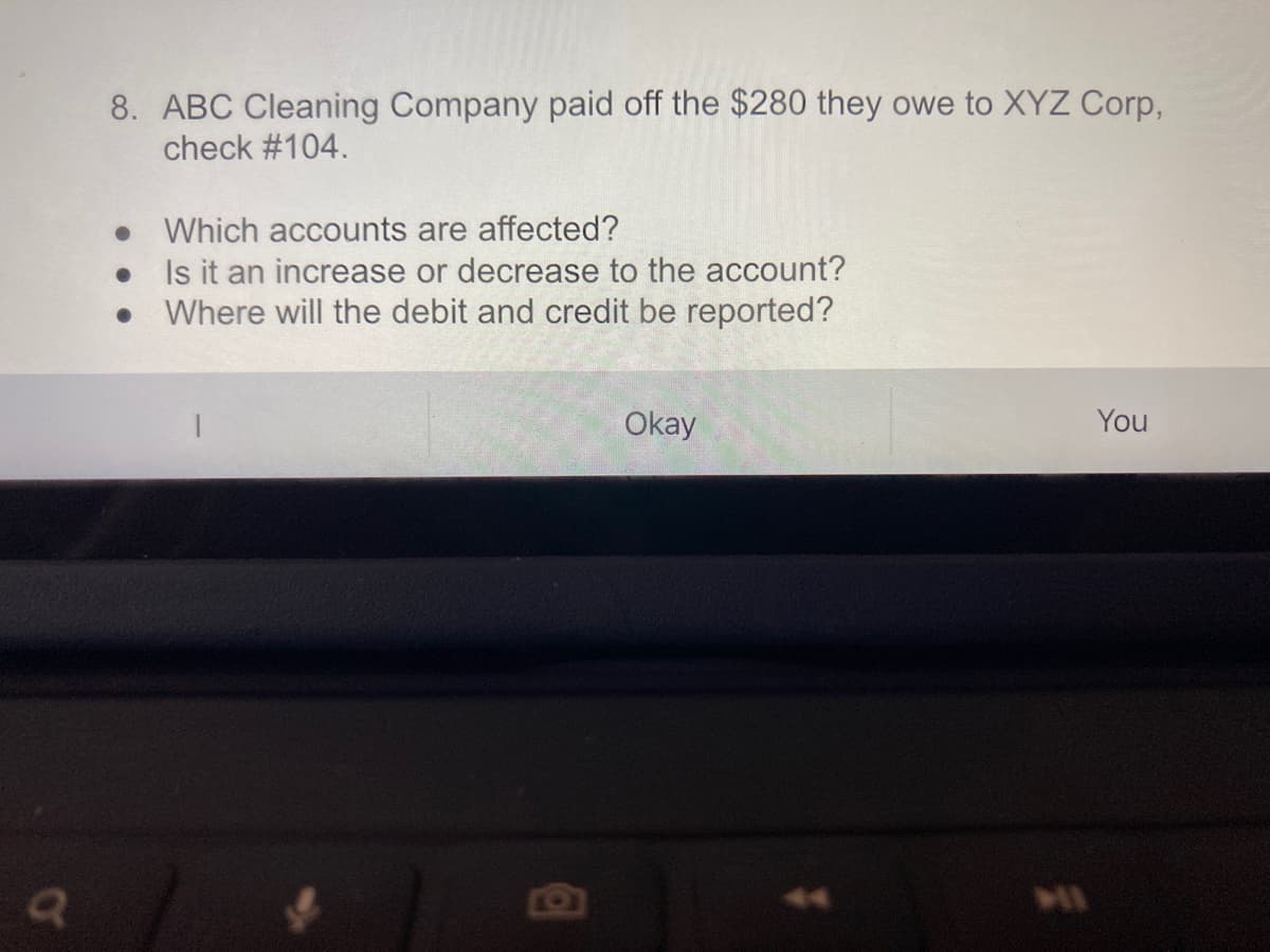 8. ABC Cleaning Company paid off the $280 they owe to XYZ Corp,
check #104.
• Which accounts are affected?
Is it an increase or decrease to the account?
Where will the debit and credit be reported?
Okay
You
