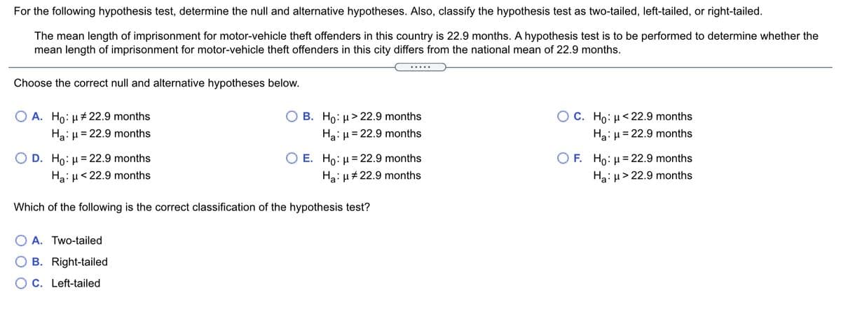 For the following hypothesis test, determine the null and alternative hypotheses. Also, classify the hypothesis test as two-tailed, left-tailed, or right-tailed.
The mean length of imprisonment for motor-vehicle theft offenders in this country is 22.9 months. A hypothesis test is to be performed to determine whether the
mean length of imprisonment for motor-vehicle theft offenders in this city differs from the national mean of 22.9 months.
.....
Choose the correct null and alternative hypotheses below.
A. Ho: µ# 22.9 months
B. Ho: µ > 22.9 months
O C. Ho: µ < 22.9 months
Ha: µ = 22.9 months
Ha: µ = 22.9 months
Ha: µ = 22.9 months
O D. Ho: µ = 22.9 months
Ha: µ<22.9 months
O F. Ho: H = 22.9 months
Ha: µ> 22.9 months
E. Ho: µ = 22.9 months
Ha: H# 22.9 months
Which of the following is the correct classification of the hypothesis test?
A. Two-tailed
B. Right-tailed
C. Left-tailed
