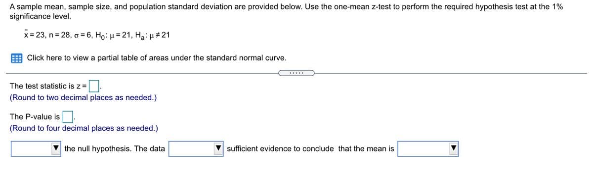 A sample mean, sample size, and population standard deviation are provided below. Use the one-mean z-test to perform the required hypothesis test at the 1%
significance level.
x = 23, n = 28, o = 6, Ho: µ = 21, Ha: µ #21
E Click here to view a partial table of areas under the standard normal curve.
.....
The test statistic is z =
(Round to two decimal places as needed.)
The P-value is .
(Round to four decimal places as needed.)
the null hypothesis. The data
sufficient evidence to conclude that the mean is
