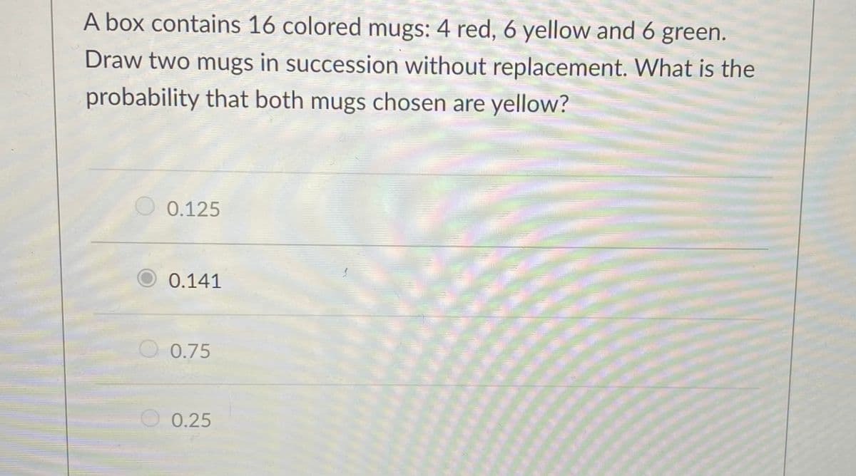 A box contains 16 colored mugs: 4 red, 6 yellow and 6 green.
Draw two mugs in succession without replacement. What is the
probability that both mugs chosen are yellow?
0.125
0.141
0.75
0.25
