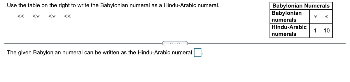 Use the table on the right to write the Babylonian numeral as a Hindu-Arabic numeral.
Babylonian Numerals
Babylonian
<<
numerals
Hindu-Arabic
1
10
numerals
.....
The given Babylonian numeral can be written as the Hindu-Arabic numeral
