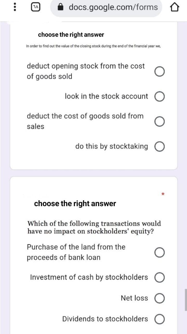 docs.google.com/forms 0
choose the right answer
In order to find out the value of the closing stock during the end of the financial year we,
deduct opening stock from the cost
of goods sold
look in the stock account C
deduct the cost of goods sold from
sales
do this by stocktaking O
choose the right answer
Which of the following transactions would
have no impact on stockholders' equity?
Purchase of the land from the
proceeds of bank loan
Investment of cash by stockholders
Net loss
Dividends to stockholders O
•..
