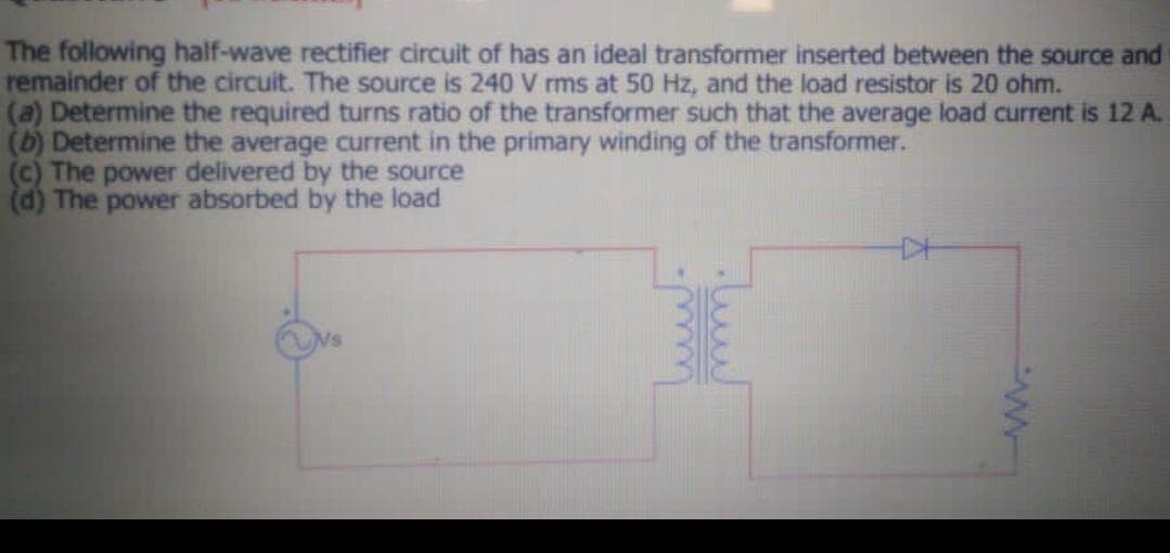 The following half-wave rectifier circuit of has an ideal transformer inserted between the source and
remainder of the circuit. The source is 240 V rms at 50 Hz, and the load resistor is 20 ohm.
(a) Determine the required turns ratio of the transformer such that the average load current is 12 A.
(b) Determine the average current in the primary winding of the transformer.
(c) The power delivered by the source
(d) The power absorbed by the load
