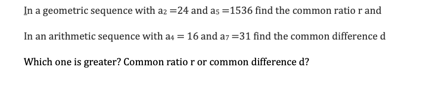 In a geometric sequence with a2 =24 and a5 =1536 find the common ratio r and
In an arithmetic sequence with a4 = 16 and a7 =31 find the common difference d
Which one is greater? Common ratio r or common difference d?
