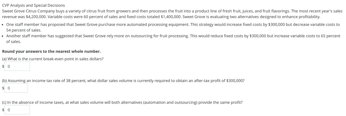 CVP Analysis and Special Decisions
Sweet Grove Citrus Company buys a variety of citrus fruit from growers and then processes the fruit into a product line of fresh fruit, juices, and fruit flavorings. The most recent year's sales
revenue was $4,200,000. Variable costs were 60 percent of sales and fixed costs totaled $1,400,000. Sweet Grove is evaluating two alternatives designed to enhance profitability.
One staff member has proposed that Sweet Grove purchase more automated processing equipment. This strategy would increase fixed costs by $300,000 but decrease variable costs to
54 percent of sales.
Another staff member has suggested that Sweet Grove rely more on outsourcing for fruit processing. This would reduce fixed costs by $300,000 but increase variable costs to 65 percent
of sales.
Round your answers to the nearest whole number.
(a) What is the current break-even point in sales dollars?
$ 0
(b) Assuming an income tax rate of 38 percent, what dollar sales volume is currently required to obtain an after-tax profit of $300,000?
$ 0
(c) In the absence of income taxes, at what sales volume will both alternatives (automation and outsourcing) provide the same profit?
$ 0
