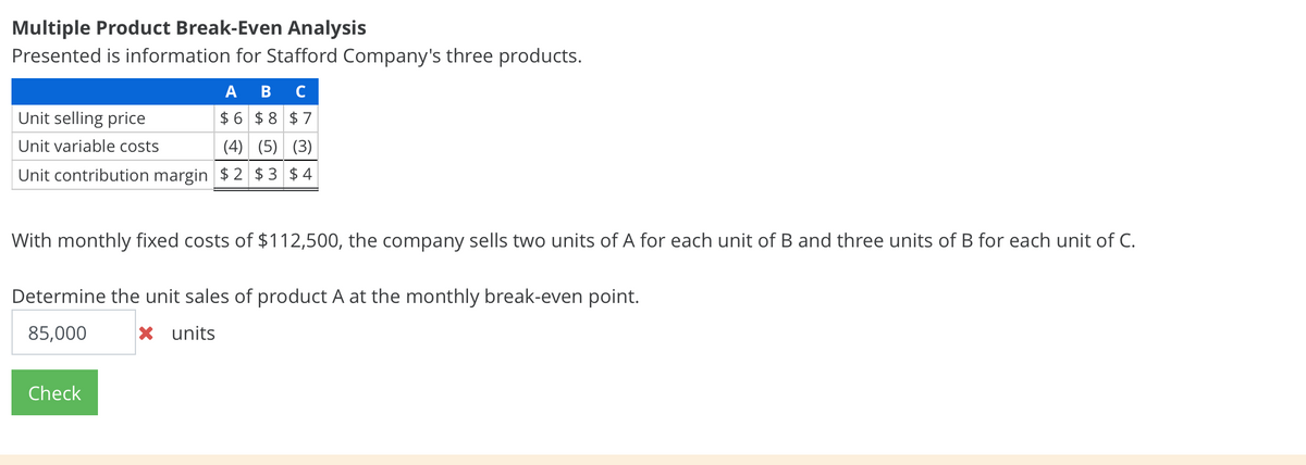 Multiple Product Break-Even Analysis
Presented is information for Stafford Company's three products.
А В
C
Unit selling price
$ 6 $ 8 $7
Unit variable costs
(4) (5) (3)
Unit contribution margin $2 $ 3 $ 4
With monthly fixed costs of $112,500, the company sells two units of A for each unit of B and three units of B for each unit of C.
Determine the unit sales of product A at the monthly break-even point.
85,000
x units
Check
