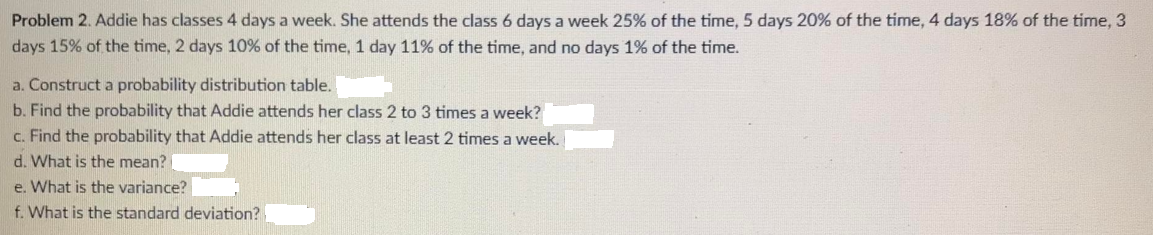 Problem 2. Addie has classes 4 days a week. She attends the class 6 days a week 25% of the time, 5 days 20% of the time, 4 days 18% of the time, 3
days 15% of the time, 2 days 10% of the time, 1 day 11% of the time, and no days 1% of the time.
a. Construct a probability distribution table.
b. Find the probability that Addie attends her class 2 to 3 times a week?
c. Find the probability that Addie attends her class at least 2 times a week.
d. What is the mean? [
e. What is the variance?
f. What is the standard deviation?