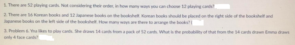 1. There are 52 playing cards. Not considering their order, in how many ways you can choose 12 playing cards?
2. There are 16 Korean books and 12 Japanese books on the bookshelf. Korean books should be placed on the right side of the bookshelf and
Japanese books on the left side of the bookshelf. How many ways are there to arrange the books? (
3. Problem 6. Yna likes to play cards. She draws 14 cards from a pack of 52 cards. What is the probability of that from the 14 cards drawn Emma draws
only 4 face cards?