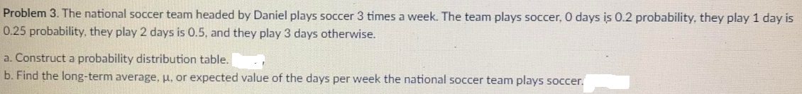 Problem 3. The national soccer team headed by Daniel plays soccer 3 times a week. The team plays soccer, 0 days is 0.2 probability, they play 1 day is
0.25 probability, they play 2 days is 0.5, and they play 3 days otherwise.
a. Construct a probability distribution table.
b. Find the long-term average, u, or expected value of the days per week the national soccer team plays soccer.