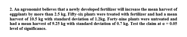 2. An agronomist believes that a newly developed fertilizer will increase the mean harvest of
eggplants by more than 2.5 kg. Fifty-six plants were treated with fertilizer and had a mean
harvest of 10.5 kg with standard deviation of 1.2kg. Forty-nine plants were untreated and
had a mean harvest of 9.25 kg with standard deviation of 0.7 kg. Test the claim at a = 0.05
level of significance.