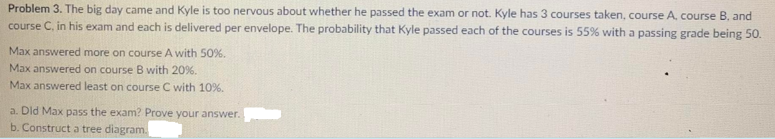 Problem 3. The big day came and Kyle is too nervous about whether he passed the exam or not. Kyle has 3 courses taken, course A, course B, and
course C, in his exam and each is delivered per envelope. The probability that Kyle passed each of the courses is 55% with a passing grade being 50.
Max answered more on course A with 50%.
Max answered on course B with 20%.
Max answered least on course C with 10%.
a. Dld Max pass the exam? Prove your answer.
b. Construct a tree diagram.