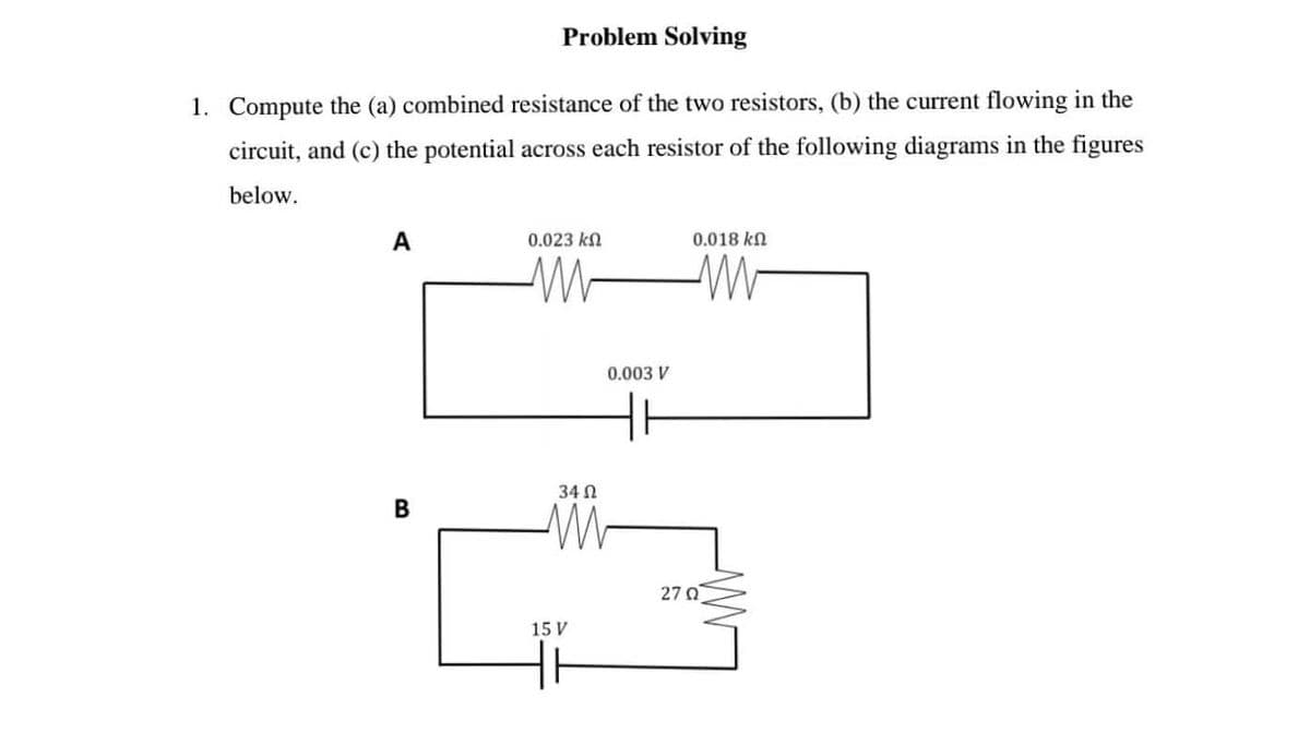 Problem Solving
1. Compute the (a) combined resistance of the two resistors, (b) the current flowing in the
circuit, and (c) the potential across each resistor of the following diagrams in the figures
below.
A
0.023 ΚΩ
0.018 ΚΩ
ww
www
B
3402
15 V
0.003 V
27 Ω