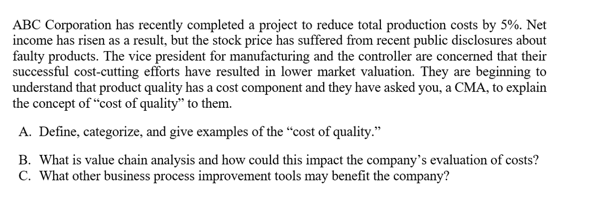 ABC Corporation has recently completed a project to reduce total production costs by 5%. Net
income has risen as a result, but the stock price has suffered from recent public disclosures about
faulty products. The vice president for manufacturing and the controller are concerned that their
successful cost-cutting efforts have resulted in lower market valuation. They are beginning to
understand that product quality has a cost component and they have asked you, a CMA, to explain
the concept of “cost of quality'" to them.
A. Define, categorize, and give examples of the "cost of quality."
B. What is value chain analysis and how could this impact the company's evaluation of costs?
C. What other business process improvement tools may benefit the company?
