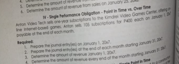 5. Determine the amount of r
6. Determine the amount of revenue from sales on January 25.
IV - Single Performance Obligation - Point in Time vs. Over Time
Anton Video Tech sells one-year subscriptions to the Kimdrei Video Games Center, offering o
line Internet-based games. Anton sells 105 subscriptions for P400 each on January l.
payable at the end of each month.
Required:
1. Prepare the journal entrylies) on January 1, 20x7.
3. Determine the amount of revenue January 1, 20x7.
in p construction
of the
Cingle Point in Time
